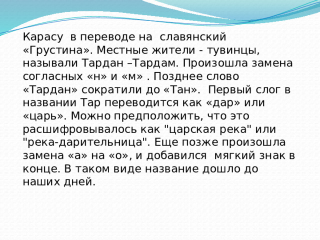 Карасу в переводе на славянский «Грустина». Местные жители - тувинцы, называли Тардан –Тардам. Произошла замена согласных «н» и «м» . Позднее слово «Тардан» сократили до «Тан». Первый слог в названии Тар переводится как «дар» или «царь». Можно предположить, что это расшифровывалось как 