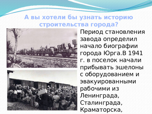 А вы хотели бы узнать историю строительства города?   Период становления завода определил начало биографии города Юрга.В 1941 г. в поселок начали прибывать эшелоны с оборудованием и эвакуированными рабочими из Ленинграда, Сталинграда, Краматорска, Коврова, Москвы. 