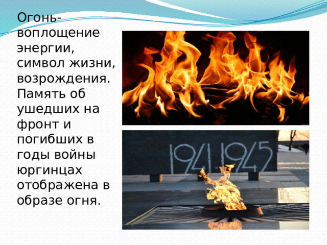 Огонь- воплощение энергии, символ жизни, возрождения.  Память об ушедших на фронт и погибших в годы войны юргинцах отображена в образе огня. 