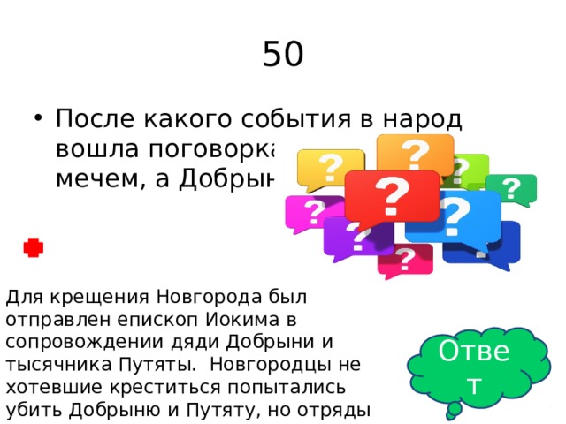 50 После какого события в народ вошла поговорка: «Путята крестил мечем, а Добрыня- огнем» Для крещения Новгорода был отправлен епископ Иокима в сопровождении дяди Добрыни и тысячника Путяты. Новгородцы не хотевшие креститься попытались убить Добрыню и Путяту, но отряды Добрыни и Путяты подожгли город и новгородцам пришлось просить мира. Ответ 