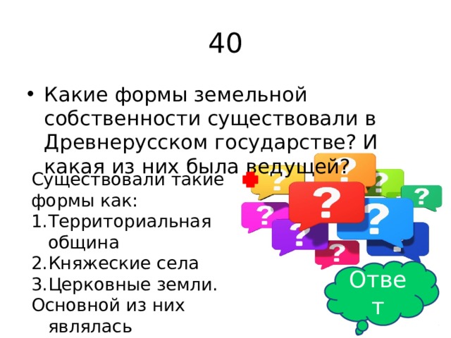 40 Какие формы земельной собственности существовали в Древнерусском государстве? И какая из них была ведущей? Существовали такие формы как: Территориальная община Княжеские села Церковные земли. Основной из них являлась территориальная община Ответ 