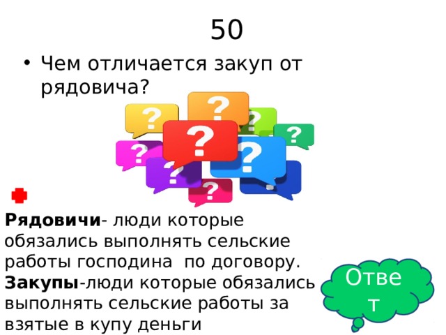 50 Чем отличается закуп от рядовича? Рядовичи - люди которые обязались выполнять сельские работы господина по договору. Закупы -люди которые обязались выполнять сельские работы за взятые в купу деньги Ответ 