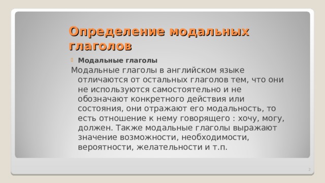 Определение модальных глаголов Модальные глаголы Модальные глаголы в английском языке отличаются от остальных глаголов тем, что они не используются самостоятельно и не обозначают конкретного действия или состояния, они отражают его модальность, то есть отношение  к нему говорящего : хочу, могу, должен. Также модальные глаголы выражают значение возможности, необходимости, вероятности, желательности и т.п.  