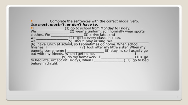  Complete the sentences with the correct modal verb. Use   must ,  mustn't , or  don't have to . I _________________ (1) go to school from Monday to Friday. We ___________________ (2) wear a uniform, so I normally wear sports clothes. We ___________________ (3) arrive late, and we ___________________ (4)   go to every class. In class, we __________________ (5)  shout, play or sing. We _____________________ (6)  have lunch at school, so I sometimes go home. When school finishes, I ___________________ (7)  look after my little sister. When my parents come home I ______________________ (8) stay in, so I usually go out with my friends. When I get home,                                      I __________________ (9) do my homework. I ____________________ (10)  go to bed late, except on Fridays, when I _________________ (11)  go to bed before midnight.  