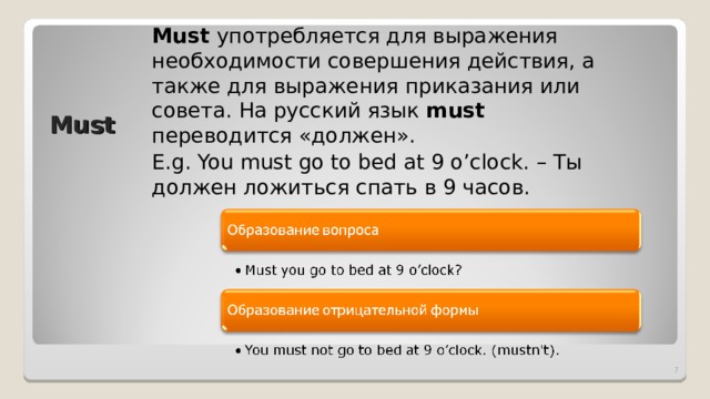 Must употребляется для выражения необходимости совершения действия,  а также для выражения приказания или совета. На русский язык must переводится «должен» . E.g. You must go to bed at 9 o’clock. – Ты должен ложиться спать в 9 часов. Must  