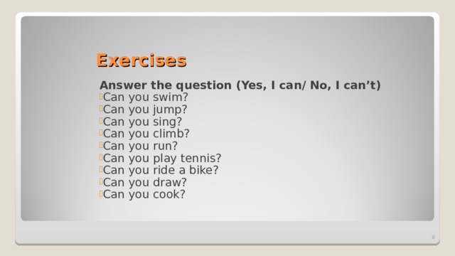 Exercises Answer the question (Yes, I can/ No, I can’t) Can you swim? Can you jump? Can you sing? Can you climb? Can you run? Can you play tennis? Can you ride a bike? Can you draw? Can you cook?  