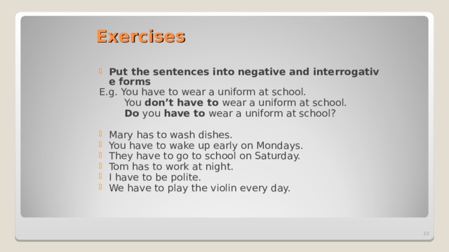 Exercises Put the sentences   into   negative   and   interrogative   forms E.g. You have to wear a uniform at school.  You don’t have to wear a uniform at school.  Do you have to wear a uniform at school?  Mary has to wash dishes. You have to wake up early on Mondays. They have to go to school on Saturday. Tom has to work at night. I have to be polite. We have to play the violin every day.   