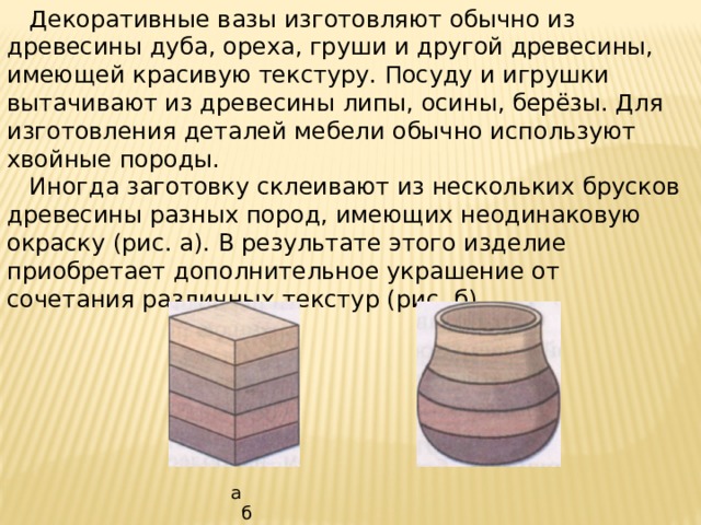  Декоративные вазы изготовляют обычно из древесины дуба, ореха, груши и другой древесины, имеющей красивую текстуру. Посуду и игрушки вытачивают из древесины липы, осины, берёзы. Для изготовления деталей мебели обычно используют хвойные породы.  Иногда заготовку склеивают из нескольких брусков древесины разных пород, имеющих неодинаковую окраску (рис. а). В результате этого изделие приобретает дополнительное украшение от сочетания различных текстур (рис. б). а б 