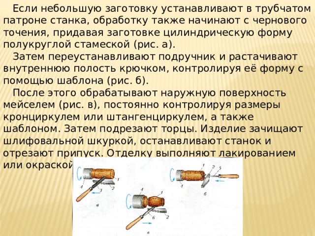  Если небольшую заготовку устанавливают в трубчатом патроне станка, обработку также начинают с чернового точения, придавая заготовке цилиндрическую форму полукруглой стамеской (рис. а).  Затем переустанавливают подручник и растачивают внутреннюю полость крючком, контролируя её форму с помощью шаблона (рис. б).  После этого обрабатывают наружную поверхность мейселем (рис. в), постоянно контролируя размеры кронциркулем или штангенциркулем, а также шаблоном. Затем подрезают торцы. Изделие зачищают шлифовальной шкуркой, останавливают станок и отрезают припуск. Отделку выполняют лакированием или окраской. 