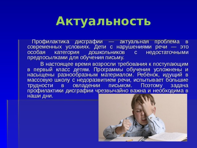 Актуальность  Профилактика дисграфии — актуальная проблема в современных условиях. Дети с нарушениями речи — это особая категория дошкольников с недостаточными предпосылками для обучения письму.  В настоящее время возросли требования к поступающим в первый класс детям. Программы обучения усложнены и насыщены разнообразным материалом. Ребёнок, идущий в массовую школу с недоразвитием речи, испытывает большие трудности в овладении письмом. Поэтому задача профилактики дисграфии чрезвычайно важна и необходима в наши дни. 