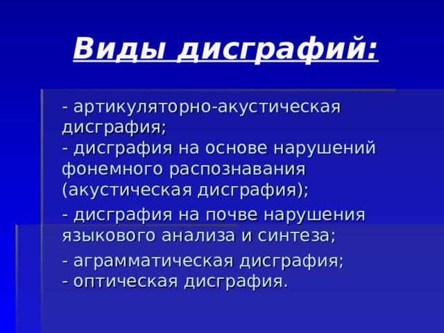 Виды дисграфий:  - артикуляторно-акустическая дисграфия;  - дисграфия на основе нарушений фонемного распознавания (акустическая дисграфия);  - дисграфия на почве нарушения языкового анализа и синтеза;  - аграмматическая дисграфия;  - оптическая дисграфия. 