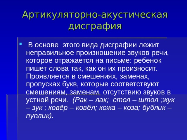 Артикуляторно-акустическая дисграфия   В основе  этого вида дисграфии лежит неправильное произношение звуков речи, которое отражается на письме: ребенок пишет слова так, как он их произносит. Проявляется в смешениях, заменах, пропусках букв, которые соответствуют смешениям, заменам, отсутствию звуков в устной речи.  (Рак – лак;  стол – штол ;жук – зук ; ковёр – ковёл; кожа – коза; бублик – пуплик).            