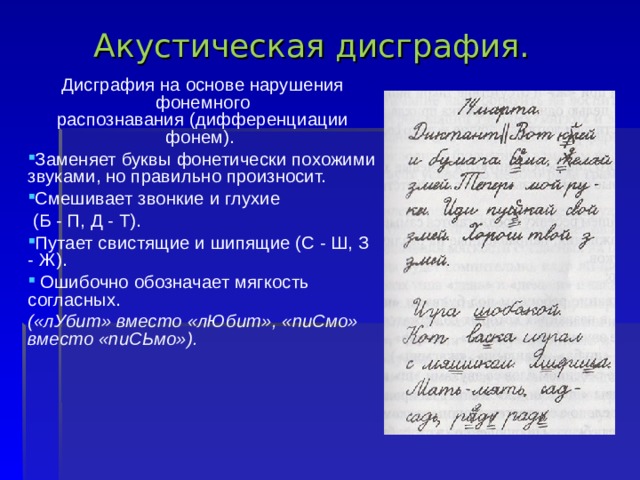 Акустическая диcгрaфия.   Дисграфия на основе нарушения фонемного распознавания (дифференциации фонем). Заменяет буквы фонетически похожими звуками, но правильно произносит. Смешивает звонкие и глухие  (Б - П, Д - Т). Путает свистящие и шипящие (С - Ш, З - Ж).  Ошибочно обозначает мягкость согласных. («лУбит» вместо «лЮбит», «пиСмо» вместо «пиСЬмо»). 