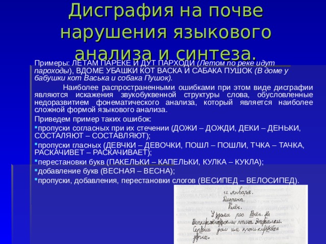 Дисграфия на почве нарушения языкового анализа и синтеза.  Примеры: ЛЕТАМ ПАРЕКЕ И ДУТ ПАРХОДИ (Летом по реке идут пароходы ), ВДОМЕ УБАШКИ КОТ ВАСКА И САБАКА ПУШОК (В доме у бабушки кот Васька и собака Пушок).  Наиболее распространенными ошибками при этом виде дисграфии являются искажения звукобуквенной структуры слова, обусловленные недоразвитием фонематического анализа, который является наиболее сложной формой языкового анализа. Приведем пример таких ошибок: пропуски согласных при их стечении (ДОЖИ – ДОЖДИ, ДЕКИ – ДЕНЬКИ, СОСТАЛЯЮТ – СОСТАВЛЯЮТ); пропуски гласных (ДЕВЧКИ – ДЕВОЧКИ, ПОШЛ – ПОШЛИ, ТЧКА – ТАЧКА, РАСКАЧИВЕТ – РАСКАЧИВАЕТ); перестановки букв (ПАКЕЛЬКИ – КАПЕЛЬКИ, КУЛКА – КУКЛА); добавление букв (ВЕСНАЯ – ВЕСНА); пропуски, добавления, перестановки слогов (ВЕСИПЕД – ВЕЛОСИПЕД). 