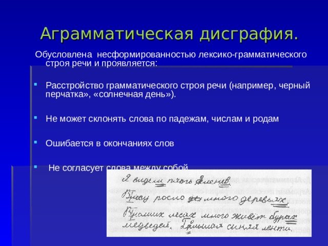   Аграмматическая дисграфия.   Обусловлена несформированностью лексико-грамматического строя речи и проявляется: Расстройство грамматического строя речи (например, черный перчатка», «солнечная день»).  Не может склонять слова по падежам, числам и родам  Ошибается в окончаниях слов   Не согласует слова между собой     