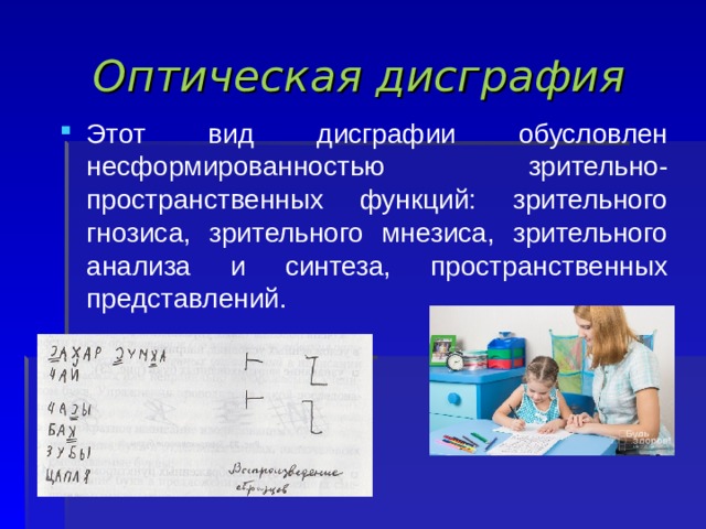 Оптическая дисграфия Этот вид дисграфии обусловлен несформированностью зрительно-пространственных функций: зрительного гнозиса, зрительного мнезиса, зрительного анализа и синтеза, пространственных представлений.  