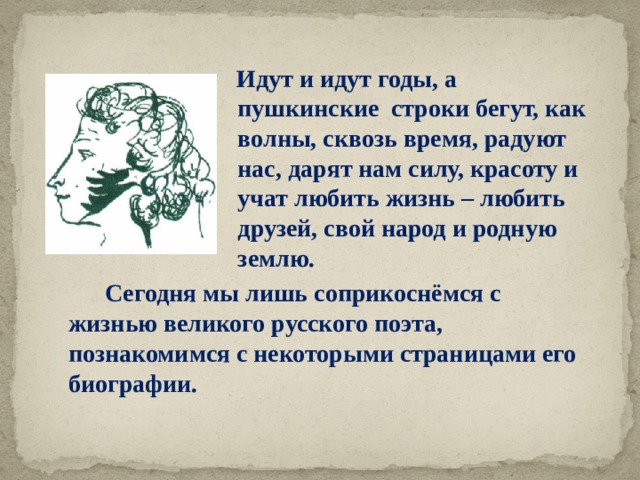  Идут и идут годы, а пушкинские строки бегут, как волны, сквозь время, радуют нас, дарят нам силу, красоту и учат любить жизнь – любить друзей, свой народ и родную землю.  Сегодня мы лишь соприкоснёмся с жизнью великого русского поэта, познакомимся с некоторыми страницами его биографии. 
