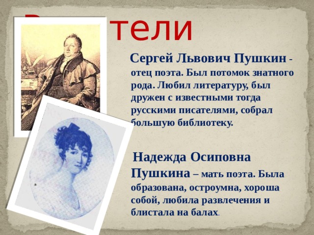  Родители  Сергей Львович Пушкин - отец поэта. Был потомок знатного рода. Любил литературу, был дружен с известными тогда русскими писателями, собрал большую библиотеку.   Надежда Осиповна Пушкина – мать поэта. Была образована, остроумна, хороша собой, любила развлечения и блистала на балах .  