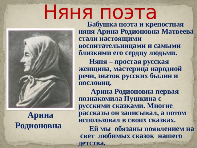 Няня поэта  Бабушка поэта и крепостная няня Арина Родионовна Матвеева стали настоящими воспитательницами и самыми близкими его сердцу людьми.  Няня – простая русская женщина, мастерица народной речи, знаток русских былин и пословиц.  Арина Родионовна первая познакомила Пушкина с русскими сказками. Многие рассказы он записывал, а потом использовал в своих сказках.  Ей мы обязаны появлением на свет любимых сказок нашего детства.  Звук включается по щелчку. Щелчок для продолжения Арина Родионовна     