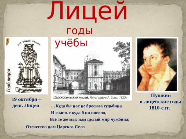 Лицей    годы учёбы  … Куда бы нас не бросила судьбина  И счастье куда б ни повело,  Всё те же мы: нам целый мир чужбина;  Отечество нам Царское Село .   Пушкин  в лицейские годы  1810-е гг. 19 октября – день Лицея  
