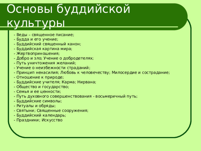 Основы буддийской культуры - Веды – священное писание; - Будда и его учение; - Буддийский священный канон; - Буддийская картина мира; - Жертвоприношения; - Добро и зло; Учение о добродетелях; - Путь уничтожения желаний; - Учение о неизбежности страданий; - Принцип ненасилия; Любовь к человечеству; Милосердие и сострадание; - Отношение к природе; - Буддийские учителя; Карма; Нирвана; - Общество и государство; - Семья и ее ценности; - Путь духовного совершенствования - восьмеричный путь; - Буддийские символы; - Ритуалы и обряды; - Святыни; Священные сооружения; - Буддийский календарь; - Праздники; Искусство 