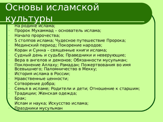 Основы исламской культуры На родине ислама; Пророк Мухаммад – основатель ислама; Начало пророчества; 5 столпов ислама; Чудесное путешествие Пророка; Мединский период; Покорение народов; Коран и Сунна – священные книги ислама; Судный день и судьба; Праведники и неверующие; Вера в ангелов и демонов; Обязанности мусульман; Поклонение Аллаху; Рамадан; Пожертвования во имя Всевышнего; Паломничество в Мекку; История ислама в России; Нравственные ценности; Сотворение добра; Семья в исламе; Родители и дети; Отношение к старшим; Традиции; Женская одежда; Брак; Ислам и наука; Искусство ислама; Праздники мусульман 