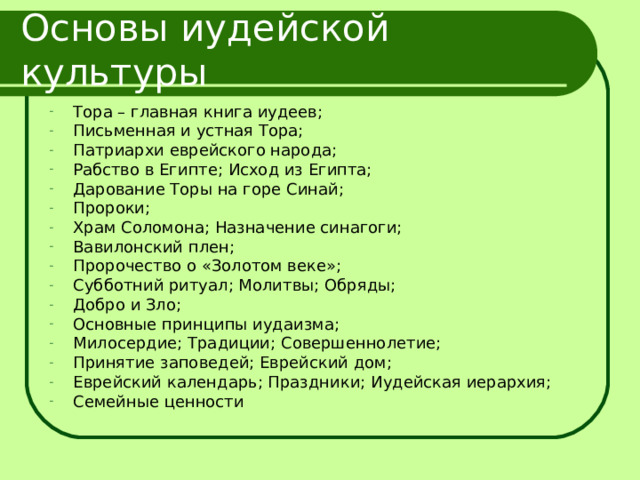 Основы иудейской культуры Тора – главная книга иудеев; Письменная и устная Тора; Патриархи еврейского народа; Рабство в Египте; Исход из Египта; Дарование Торы на горе Синай; Пророки; Храм Соломона; Назначение синагоги; Вавилонский плен; Пророчество о «Золотом веке»; Субботний ритуал; Молитвы; Обряды; Добро и Зло; Основные принципы иудаизма; Милосердие; Традиции; Совершеннолетие; Принятие заповедей; Еврейский дом; Еврейский календарь; Праздники; Иудейская иерархия; Семейные ценности 