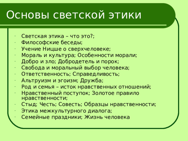 Основы светской этики Светская этика – что это?; Философские беседы; Учение Ницше о сверхчеловеке; Мораль и культура; Особенности морали; Добро и зло; Добродетель и порок; Свобода и моральный выбор человека; Ответственность; Справедливость; Альтруизм и эгоизм; Дружба; Род и семья – исток нравственных отношений; Нравственный поступок; Золотое правило нравственности; Стыд; Честь; Совесть; Образцы нравственности; Этика межкультурного диалога; Семейные праздники; Жизнь человека 