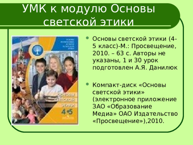 УМК к модулю Основы светской этики Основы светской этики (4-5 класс)-М.: Просвещение, 2010. – 63 с. Авторы не указаны, 1 и 30 урок подготовлен А.Я. Данилюк Компакт-диск «Основы светской этики» (электронное приложение ЗАО «Образование Медиа» ОАО Издательство «Просвещение»),2010.  