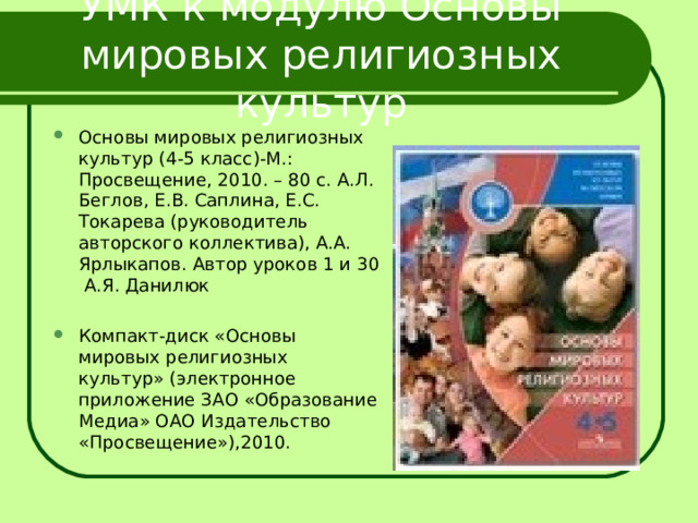 УМК к модулю Основы мировых религиозных культур Основы мировых религиозных культур (4-5 класс)-М.: Просвещение, 2010. – 80 с. А.Л. Беглов, Е.В. Саплина, Е.С. Токарева (руководитель авторского коллектива), А.А. Ярлыкапов. Автор уроков 1 и 30 А.Я. Данилюк Компакт-диск «Основы мировых религиозных культур» (электронное приложение ЗАО «Образование Медиа» ОАО Издательство «Просвещение»),2010.  