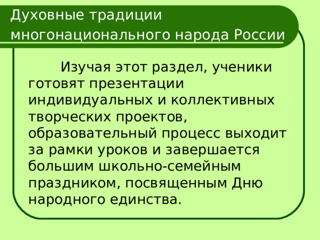 Духовные традиции многонационального народа России   Изучая этот раздел, ученики готовят презентации индивидуальных и коллективных творческих проектов, образовательный процесс выходит за рамки уроков и завершается большим школьно-семейным праздником, посвященным Дню народного единства. 