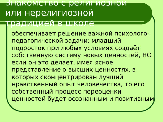 Знакомство с религиозной или нерелигиозной традицией в школе  обеспечивает решение важной психолого-педагогической задачи : младший подросток при любых условиях создаёт собственную систему новых ценностей, НО если он это делает, имея ясное представление о высших ценностях, в которых сконцентрирован лучший нравственный опыт человечества, то его собственный процесс переоценки ценностей будет осознанным и позитивным 