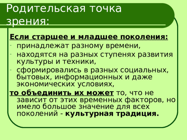 Родительская точка зрения: Если старшее и младшее поколения: принадлежат разному времени, находятся на разных ступенях развития культуры и техники, сформировались в разных социальных, бытовых, информационных и даже экономических условиях, то объединить их может то, что не зависит от этих временных факторов, но имело большое значение для всех поколений - культурная традиция.  