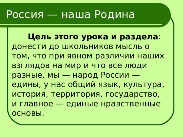 Россия — наша Родина  Цель этого урока и раздела : донести до школьников мысль о том, что при явном различии наших взглядов на мир и что все люди разные, мы — народ России — едины, у нас общий язык, культура, история, территория, государство, и главное — единые нравственные основы. 