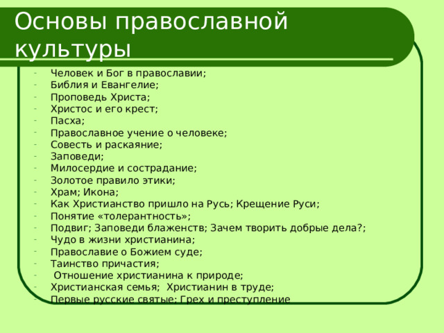 Основы православной культуры Человек и Бог в православии; Библия и Евангелие; Проповедь Христа; Христос и его крест; Пасха; Православное учение о человеке; Совесть и раскаяние; Заповеди; Милосердие и сострадание; Золотое правило этики; Храм; Икона; Как Христианство пришло на Русь; Крещение Руси; Понятие «толерантность»; Подвиг; Заповеди блаженств; Зачем творить добрые дела?; Чудо в жизни христианина; Православие о Божием суде; Таинство причастия;  Отношение христианина к природе; Христианская семья; Христианин в труде; Первые русские святые; Грех и преступление 