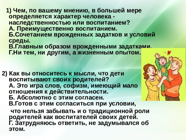  1) Чем, по вашему мнению, в большей мере определяется характер человека - наследственностью или воспитанием?  А. Преимущественно воспитанием.  Б.Сочетанием врожденных задатков и условий среды.  В.Главным образом врожденными задатками.  Г.Ни тем, ни другим, а жизненным опытом.    2) Как вы относитесь к мысли, что дети воспитывают своих родителей?  А. Это игра слов, софизм, имеющий мало отношения к действительности.  Б. Абсолютно с этим согласен.  В.Готов с этим согласиться при условии,  что нельзя забывать и о традиционной роли родителей как воспитателей своих детей.  Г. Затрудняюсь ответить, не задумывался об этом.    