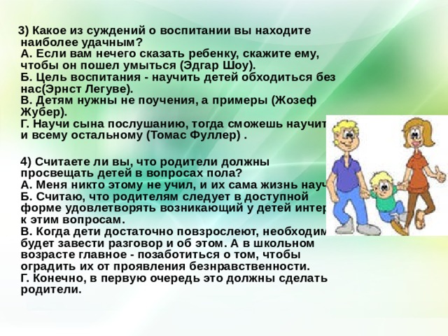  3) Какое из суждений о воспитании вы находите наиболее удачным?  А. Если вам нечего сказать ребенку, скажите ему, чтобы он пошел умыться (Эдгар Шоу).  Б. Цель воспитания - научить детей обходиться без нас(Эрнст Легуве).  В. Детям нужны не поучения, а примеры (Жозеф Жубер).  Г. Научи сына послушанию, тогда сможешь научить и всему остальному (Томас Фуллер) .  4) Считаете ли вы, что родители должны просвещать детей в вопросах пола?  А. Меня никто этому не учил, и их сама жизнь научит.  Б. Считаю, что родителям следует в доступной форме удовлетворять возникающий у детей интерес к этим вопросам.  В. Когда дети достаточно повзрослеют, необходимо будет завести разговор и об этом. А в школьном возрасте главное - позаботиться о том, чтобы оградить их от проявления безнравственности.  Г. Конечно, в первую очередь это должны сделать родители.    