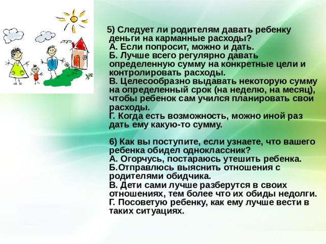  5) Следует ли родителям давать ребенку деньги на карманные расходы?  А. Если попросит, можно и дать.  Б. Лучше всего регулярно давать определенную сумму на конкретные цели и контролировать расходы.  В. Целесообразно выдавать некоторую сумму на определенный срок (на неделю, на месяц), чтобы ребенок сам учился планировать свои расходы.  Г. Когда есть возможность, можно иной раз дать ему какую-то сумму.   6) Как вы поступите, если узнаете, что вашего ребенка обидел одноклассник?  А. Огорчусь, постараюсь утешить ребенка.  Б.Отправлюсь выяснить отношения с родителями обидчика.  В. Дети сами лучше разберутся в своих отношениях, тем более что их обиды недолги.  Г. Посоветую ребенку, как ему лучше вести в таких ситуациях.     