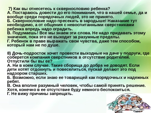  7) Как вы отнесетесь к сквернословию ребенка?  А. Постараюсь довести до его понимания, что в нашей семье, да и вообще среди порядочных людей, это не принято.  Б. Сквернословие надо пресекать в зародыше! Наказание тут необходимо, а от общения с невоспитанными сверстниками ребенка впредь надо оградить.  В. Подумаешь! Все мы знаем эти слова. Не надо придавать этому значения, пока это не выходит за разумные пределы.  Г. Ребенок в праве выражать свои чувства, даже тем способом, который нам не по душе.   8) Дочь-подросток хочет провести выходные на даче у подруги, где соберется компания сверстников в отсутствие родителей. Отпустили бы вы ее?  А. Ни в коем случае. Такие сборища до добра не доводят. Если дети хотят отдохнуть и повеселиться, пускай делают это под надзором старших.  Б. Возможно, если знаю ее товарищей как порядочных и надежных ребят.  В. Она вполне разумный человек, чтобы самой принять решение. Хотя, конечно в ее отсутствие буду немного беспокоиться.  Г. Не вижу причины запрещать.    