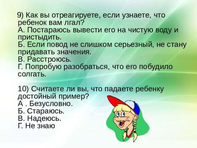 9) Как вы отреагируете, если узнаете, что ребенок вам лгал?  А. Постараюсь вывести его на чистую воду и пристыдить.  Б. Если повод не слишком серьезный, не стану придавать значения.  В. Расстроюсь.  Г. Попробую разобраться, что его побудило солгать.   10) Считаете ли вы, что падаете ребенку достойный пример?  А . Безусловно.  Б. Стараюсь.  В. Надеюсь.  Г. Не знаю 
