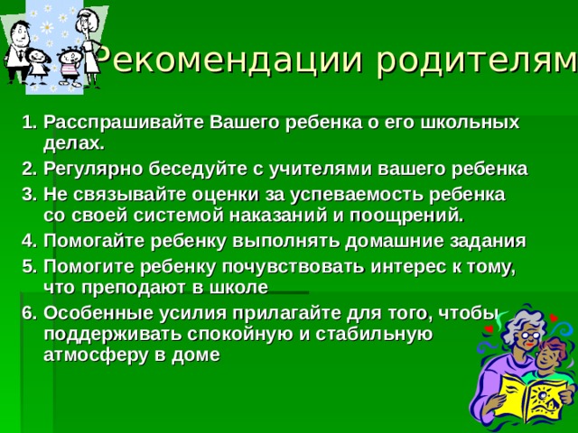 Рекомендации родителям   1. Расспрашивайте Вашего ребенка о его школьных делах. 2. Регулярно беседуйте с учителями вашего ребенка  3. Не связывайте оценки за успеваемость ребенка со своей системой наказаний и поощрений. 4. Помогайте ребенку выполнять домашние задания  5. Помогите ребенку почувствовать интерес к тому, что преподают в школе  6. Особенные усилия прилагайте для того, чтобы поддерживать спокойную и стабильную атмосферу в доме  