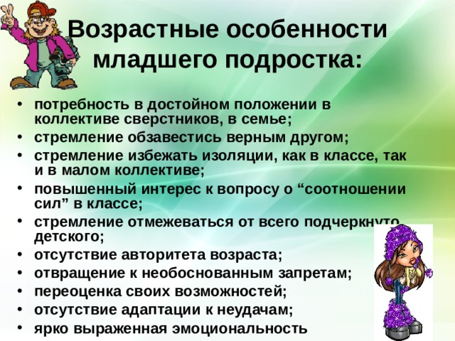 Возрастные особенности младшего подростка: потребность в достойном положении в коллективе сверстников, в семье; стремление обзавестись верным другом; стремление избежать изоляции, как в классе, так и в малом коллективе; повышенный интерес к вопросу о “соотношении сил” в классе; стремление отмежеваться от всего подчеркнуто детского; отсутствие авторитета возраста; отвращение к необоснованным запретам; переоценка своих возможностей; отсутствие адаптации к неудачам; ярко выраженная эмоциональность 