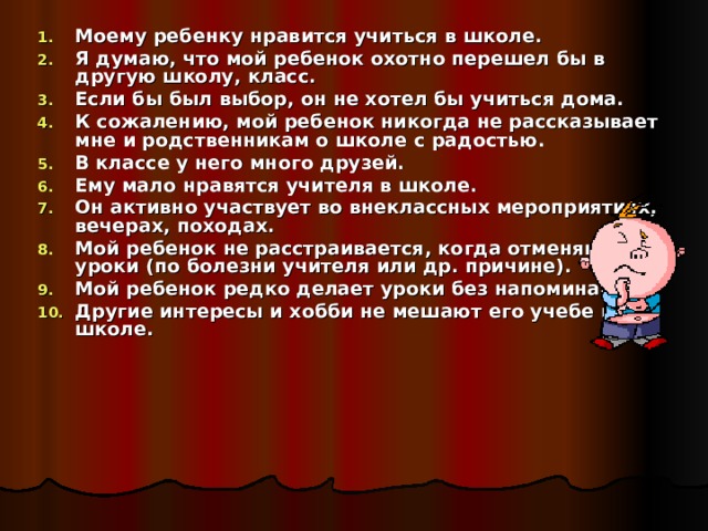 Моему ребенку нравится учиться в школе. Я думаю, что мой ребенок охотно перешел бы в другую школу, класс. Если бы был выбор, он не хотел бы учиться дома. К сожалению, мой ребенок никогда не рассказывает мне и родственникам о школе с радостью. В классе у него много друзей. Ему мало нравятся учителя в школе. Он активно участвует во внеклассных мероприятиях, вечерах, походах. Мой ребенок не расстраивается, когда отменяют уроки (по болезни учителя или др. причине). Мой ребенок редко делает уроки без напоминания. Другие интересы и хобби не мешают его учебе в школе.  