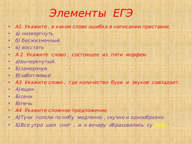 Элементы ЕГЭ А1. Укажите , в каком слове ошибка в написании приставки. а) низвергнуть б) бесжизненный в) восстать . А 2. Укажите слово , состоящее из пяти морфем. а)вычеркнутый. Б)замерзнув. В)заботливый . А3. Укажите слово , где количество букв и звуков совпадает. А)ящик Б)сени В)печь А4 .Укажите сложное предложение. А)Тучи ползли по небу медленно , скучно и однообразно. Б)Все утро шел снег , и к вечеру образовались су гробы . 