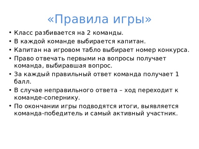 «Правила игры» Класс разбивается на 2 команды. В каждой команде выбирается капитан. Капитан на игровом табло выбирает номер конкурса. Право отвечать первыми на вопросы получает команда, выбиравшая вопрос. За каждый правильный ответ команда получает 1 балл. В случае неправильного ответа – ход переходит к команде-сопернику. По окончании игры подводятся итоги, выявляется команда-победитель и самый активный участник. 