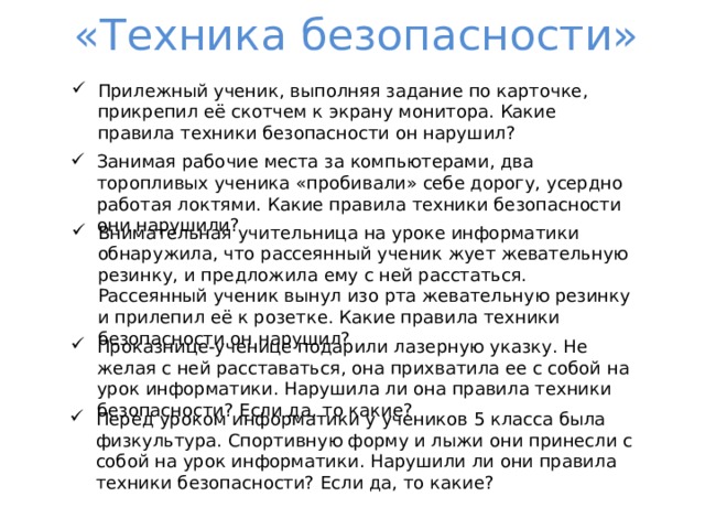 «Техника безопасности» Прилежный ученик, выполняя задание по карточке, прикрепил её скотчем к экрану монитора. Какие правила техники безопасности он нарушил? Занимая рабочие места за компьютерами, два торопливых ученика «пробивали» себе дорогу, усердно работая локтями. Какие правила техники безопасности они нарушили? Внимательная учительница на уроке информатики обнаружила, что рассеянный ученик жует жевательную резинку, и предложила ему с ней расстаться. Рассеянный ученик вынул изо рта жевательную резинку и прилепил её к розетке. Какие правила техники безопасности он нарушил? Проказнице-ученице подарили лазерную указку. Не желая с ней расставаться, она прихватила ее с собой на урок информатики. Нарушила ли она правила техники безопасности? Если да, то какие? Перед уроком информатики у учеников 5 класса была физкультура. Спортивную форму и лыжи они принесли с собой на урок информатики. Нарушили ли они правила техники безопасности? Если да, то какие? 
