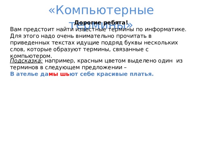 «Компьютерные термины» Дорогие ребята! Вам предстоит найти известные термины по информатике. Для этого надо очень внимательно прочитать в приведенных текстах идущие подряд буквы нескольких слов, которые образуют термины, связанные с компьютером. Подсказка: например, красным цветом выделено один из терминов в следующем предложении – В ателье да мы  шь ют себе красивые платья.  