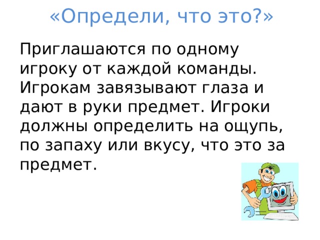 «Определи, что это?» Приглашаются по одному игроку от каждой команды. Игрокам завязывают глаза и дают в руки предмет. Игроки должны определить на ощупь, по запаху или вкусу, что это за предмет. 