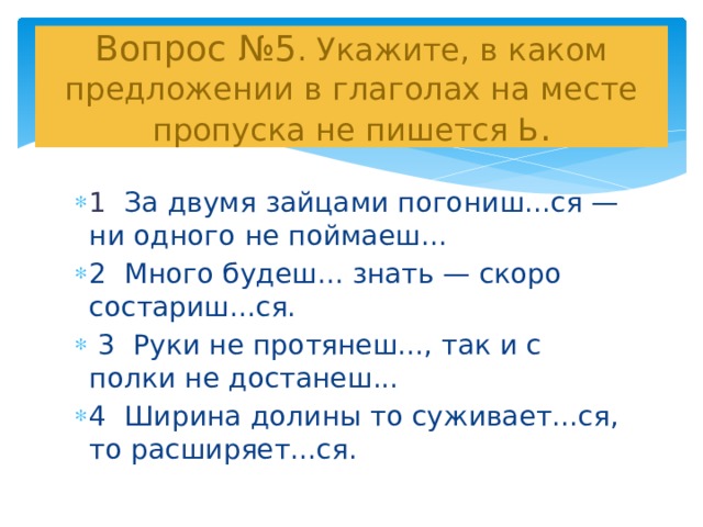  Вопрос №5 . Укажите, в каком предложении в глаголах на месте пропуска не пишется Ь .   1 За двумя зайцами погониш...ся — ни одного не поймаеш... 2 Много будеш... знать — скоро состариш...ся.  3 Руки не протянеш..., так и с полки не достанеш... 4 Ширина долины то суживает...ся, то расширяет...ся. 