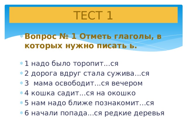 ТЕСТ 1 Вопрос № 1 Отметь глаголы, в которых нужно писать ь.  1 надо было торопит...ся 2 дорога вдруг стала сужива...ся 3 мама освободит...ся вечером 4 кошка садит...ся на окошко 5 нам надо ближе познакомит...ся 6 начали попада...ся редкие деревья   